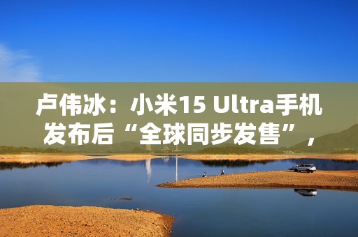 卢伟冰：小米15 Ultra手机发布后“全球同步发售”，具体细节年后公布