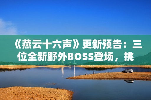 《燕云十六声》更新预告：三位全新野外BOSS登场，挑战与故事交织！
