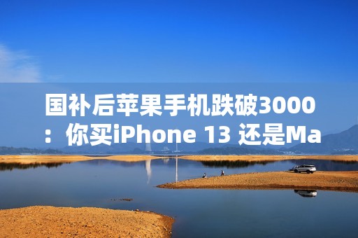 国补后苹果手机跌破3000：你买iPhone 13 还是Mate 60等国产机