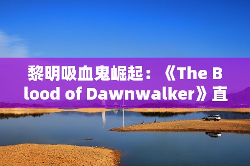 黎明吸血鬼崛起：《The Blood of Dawnwalker》直播首曝，前《巫师3》团队新作！