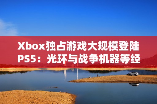 Xbox独占游戏大规模登陆PS5：光环与战争机器等经典作品跨平台扩展