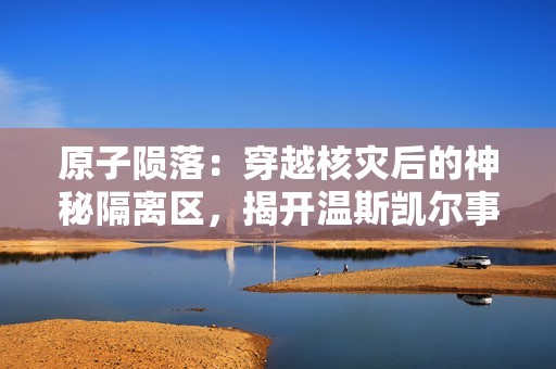 原子陨落：穿越核灾后的神秘隔离区，揭开温斯凯尔事故背后的黑暗谜团