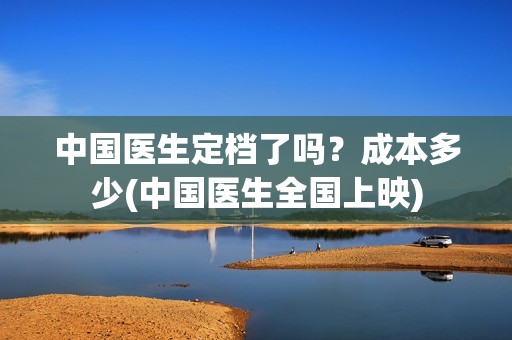 中国医生定档了吗？成本多少(中国医生全国上映)