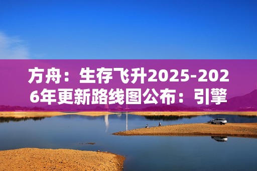 方舟：生存飞升2025-2026年更新路线图公布：引擎升级与丰富DLC扩展游戏世界