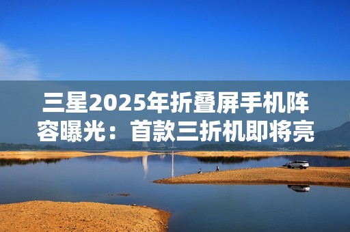 三星2025年折叠屏手机阵容曝光：首款三折机即将亮相