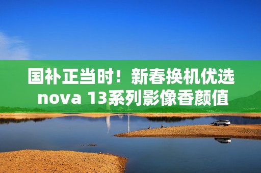 国补正当时！新春换机优选 nova 13系列影像香颜值香