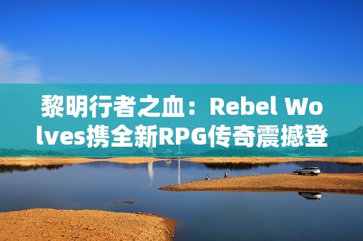 黎明行者之血：Rebel Wolves携全新RPG传奇震撼登场，探索14世纪黑暗欧洲