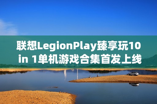 联想LegionPlay臻享玩10 in 1单机游戏合集首发上线，超值优惠畅享国产精品游戏