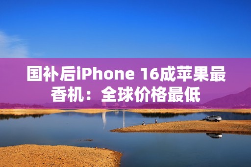 国补后iPhone 16成苹果最香机：全球价格最低