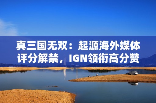 真三国无双：起源海外媒体评分解禁，IGN领衔高分赞誉