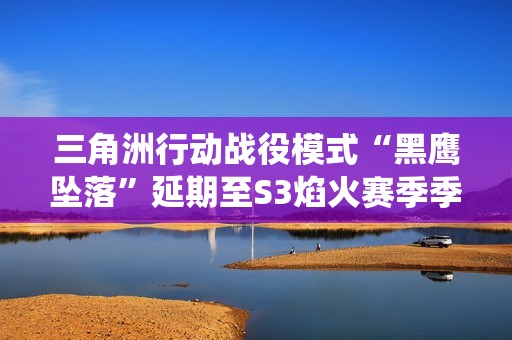 三角洲行动战役模式“黑鹰坠落”延期至S3焰火赛季季中更新，官方承诺更高质量体验