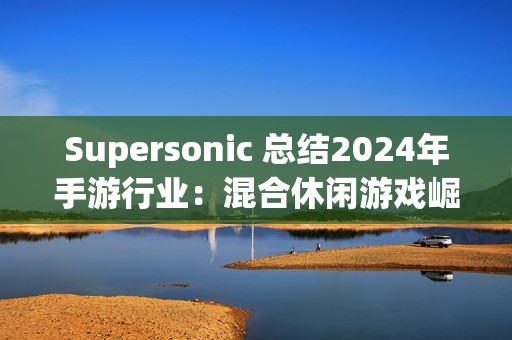 Supersonic 总结2024年手游行业：混合休闲游戏崛起，多元化变现策略引领增长
