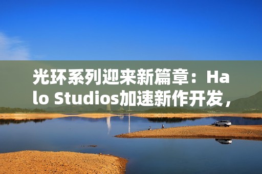 光环系列迎来新篇章：Halo Studios加速新作开发，虚幻5引擎引领未来