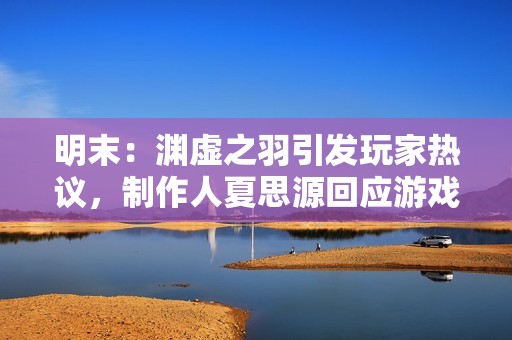 明末：渊虚之羽引发玩家热议，制作人夏思源回应游戏质量与期望