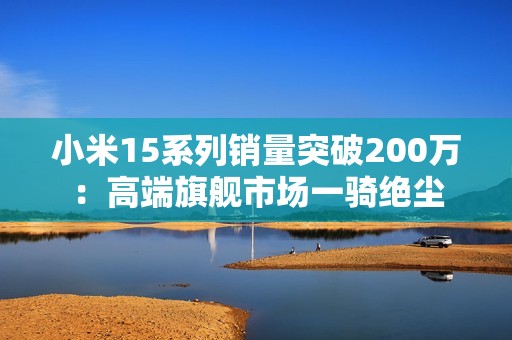 小米15系列销量突破200万：高端旗舰市场一骑绝尘