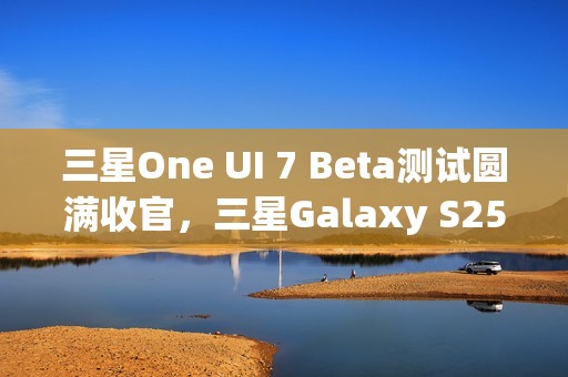 三星One UI 7 Beta测试圆满收官，三星Galaxy S25系列手机首发稳定版