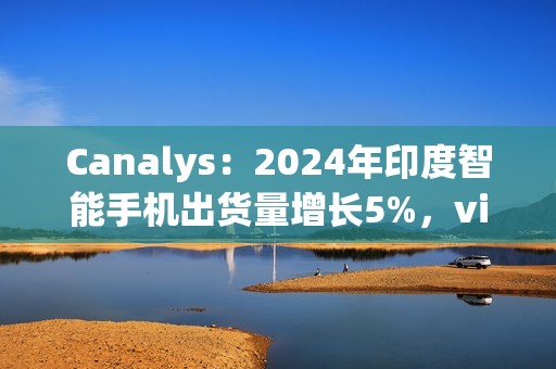 Canalys：2024年印度智能手机出货量增长5%，vivo排名第一、苹果Q4首次进入前五