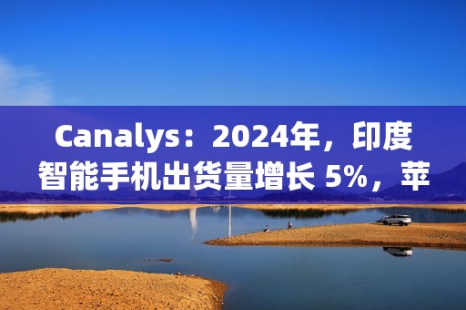 Canalys：2024年，印度智能手机出货量增长 5%，苹果首次进入前五