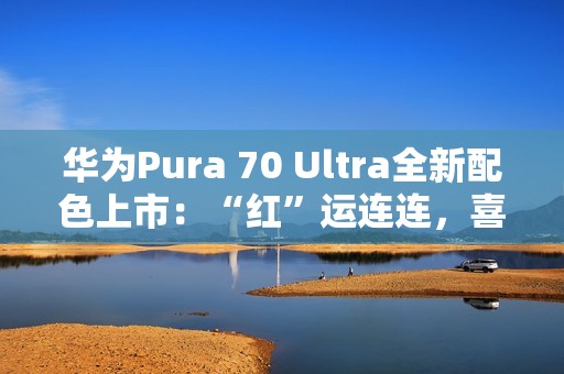 华为Pura 70 Ultra全新配色上市：“红”运连连，喜迎新春