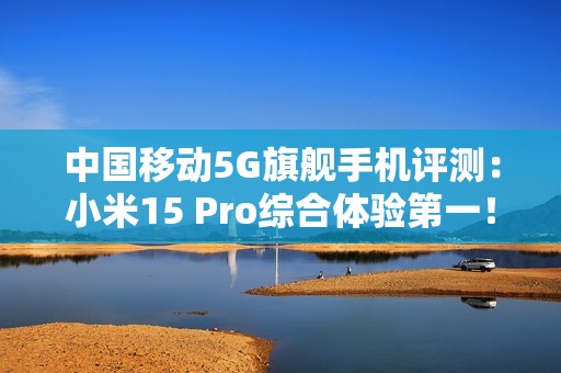 中国移动5G旗舰手机评测：小米15 Pro综合体验第一！六边形战士