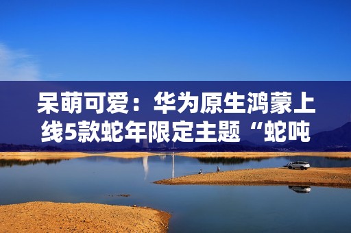 呆萌可爱：华为原生鸿蒙上线5款蛇年限定主题“蛇吨吨”