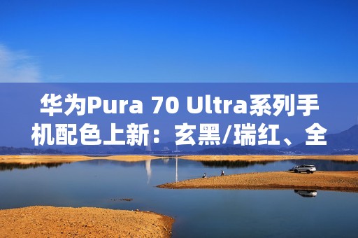 华为Pura 70 Ultra系列手机配色上新：玄黑/瑞红、全新星盘格设计，7499元