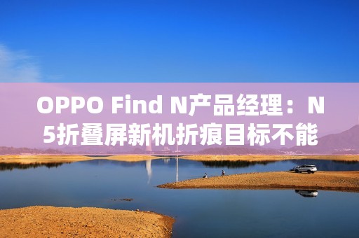 OPPO Find N产品经理：N5折叠屏新机折痕目标不能比N3差