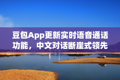 豆包App更新实时语音通话功能，中文对话断崖式领先，人机难辨！