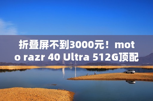 折叠屏不到3000元！moto razr 40 Ultra 512G顶配版降价：2999元