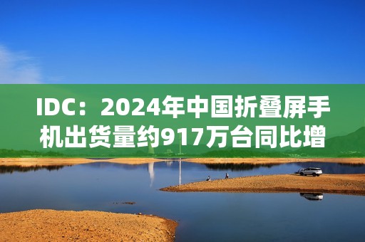 IDC：2024年中国折叠屏手机出货量约917万台同比增长30.8%，华为份额达48.6%