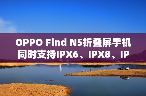 OPPO Find N5折叠屏手机同时支持IPX6、IPX8、IPX9且满级防水