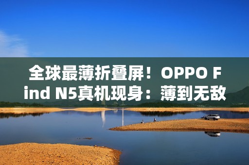 全球最薄折叠屏！OPPO Find N5真机现身：薄到无敌