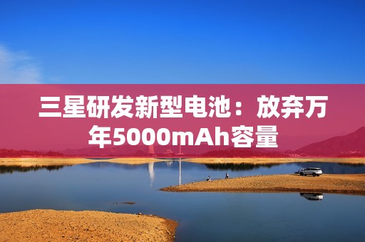 三星研发新型电池：放弃万年5000mAh容量