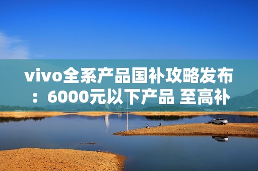 vivo全系产品国补攻略发布：6000元以下产品 至高补贴500元