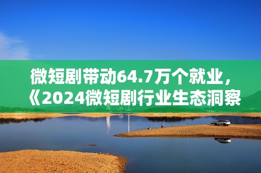 微短剧带动64.7万个就业，《2024微短剧行业生态洞察报告》发布