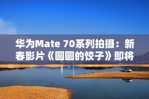 华为Mate 70系列拍摄：新春影片《圆圆的饺子》即将上映
