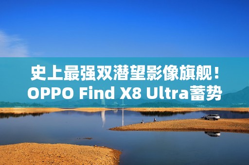 史上最强双潜望影像旗舰！OPPO Find X8 Ultra蓄势待发
