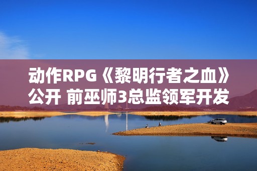 动作RPG《黎明行者之血》公开 前巫师3总监领军开发