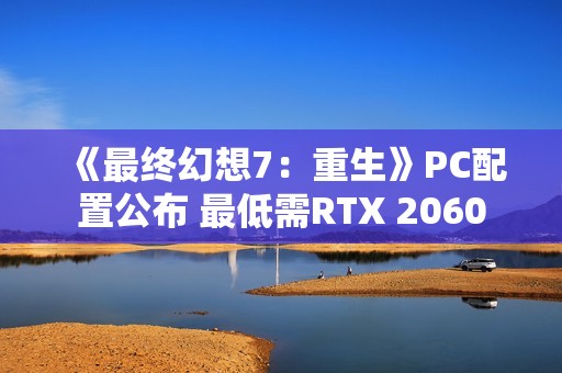 《最终幻想7：重生》PC配置公布 最低需RTX 2060
