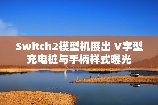 Switch2模型机展出 V字型充电桩与手柄样式曝光