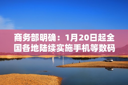 商务部明确：1月20日起全国各地陆续实施手机等数码产品购新补贴
