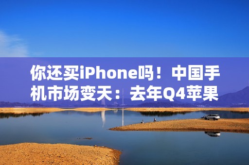 你还买iPhone吗！中国手机市场变天：去年Q4苹果出货暴降25% 华为吃饱