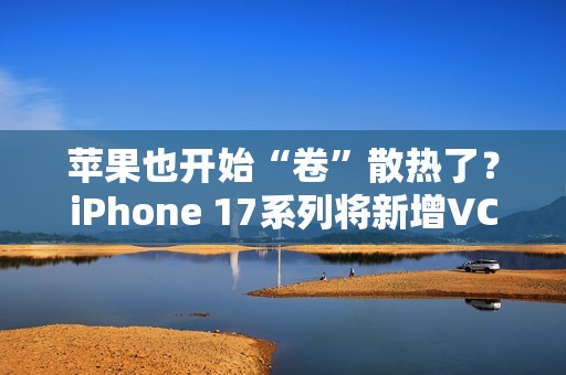 苹果也开始“卷”散热了？iPhone 17系列将新增VC均热板