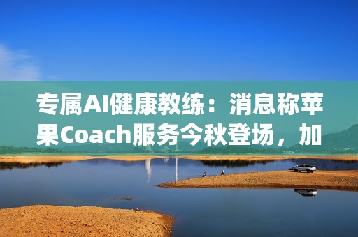 专属AI健康教练：消息称苹果Coach服务今秋登场，加入Apple One订阅