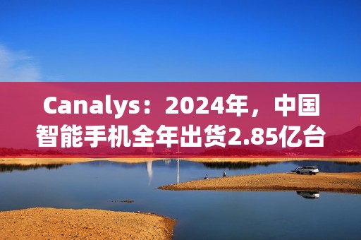 Canalys：2024年，中国智能手机全年出货2.85亿台 同比增长4%