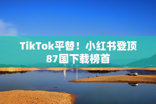TikTok平替！小红书登顶87国下载榜首