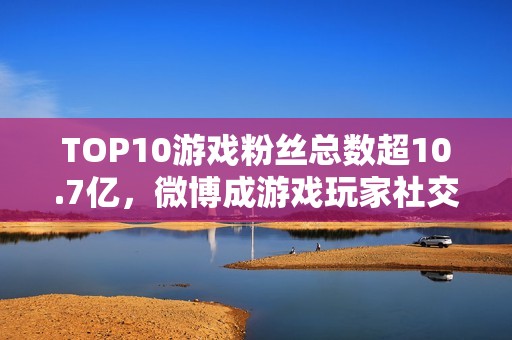 TOP10游戏粉丝总数超10.7亿，微博成游戏玩家社交主阵地