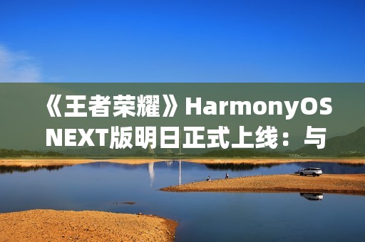 《王者荣耀》HarmonyOS NEXT版明日正式上线：与安卓互通、支持120高帧率