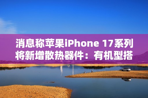 消息称苹果iPhone 17系列将新增散热器件：有机型搭载VC均热板