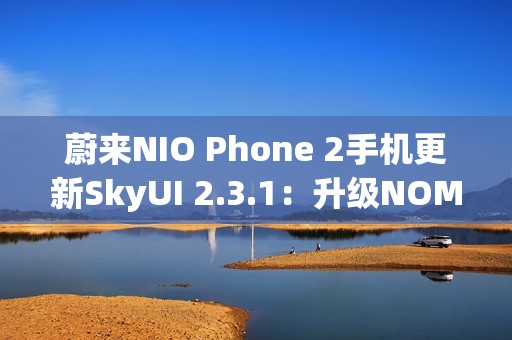 蔚来NIO Phone 2手机更新SkyUI 2.3.1：升级NOMI跨端指令、遥控泊出等功能